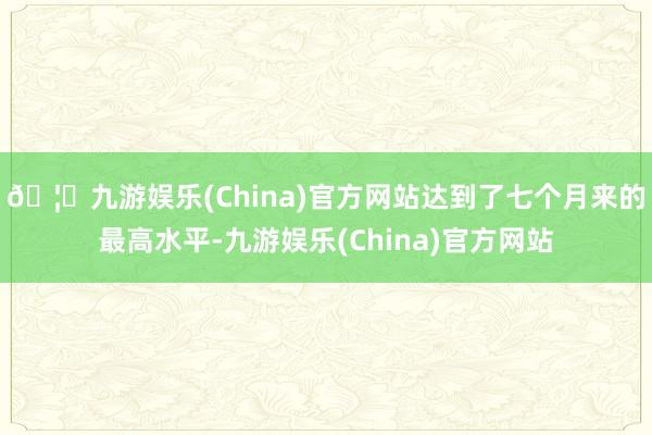 🦄九游娱乐(China)官方网站达到了七个月来的最高水平-九游娱乐(China)官方网站