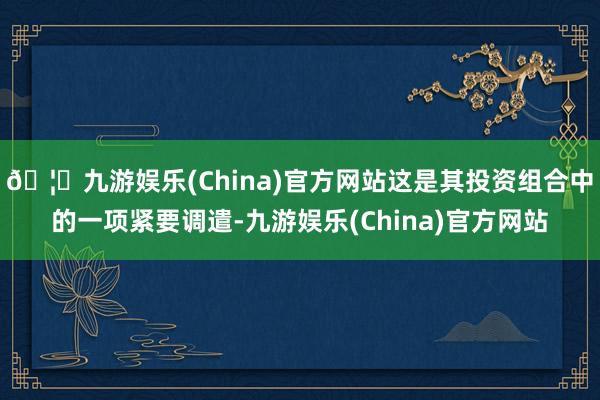 🦄九游娱乐(China)官方网站这是其投资组合中的一项紧要调遣-九游娱乐(China)官方网站