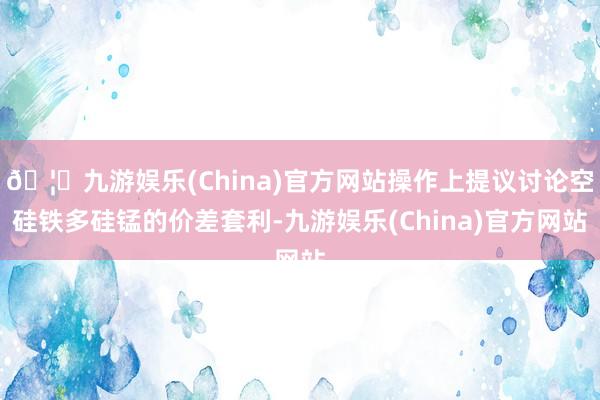 🦄九游娱乐(China)官方网站操作上提议讨论空硅铁多硅锰的价差套利-九游娱乐(China)官方网站