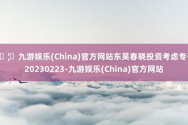 🦄九游娱乐(China)官方网站东吴春晓投资考虑专刊20230223-九游娱乐(China)官方网站
