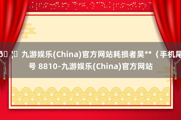 🦄九游娱乐(China)官方网站耗损者吴**（手机尾号 8810-九游娱乐(China)官方网站