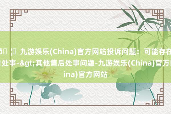 🦄九游娱乐(China)官方网站投诉问题：可能存在售后处事->其他售后处事问题-九游娱乐(China)官方网站