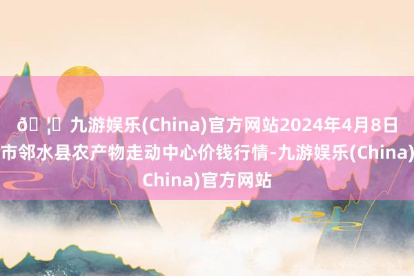 🦄九游娱乐(China)官方网站2024年4月8日四川广安市邻水县农产物走动中心价钱行情-九游娱乐(China)官方网站