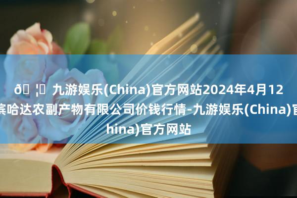 🦄九游娱乐(China)官方网站2024年4月12日哈尔滨哈达农副产物有限公司价钱行情-九游娱乐(China)官方网站