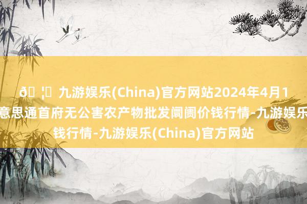 🦄九游娱乐(China)官方网站2024年4月12日呼和浩特市好意思通首府无公害农产物批发阛阓价钱行情-九游娱乐(China)官方网站