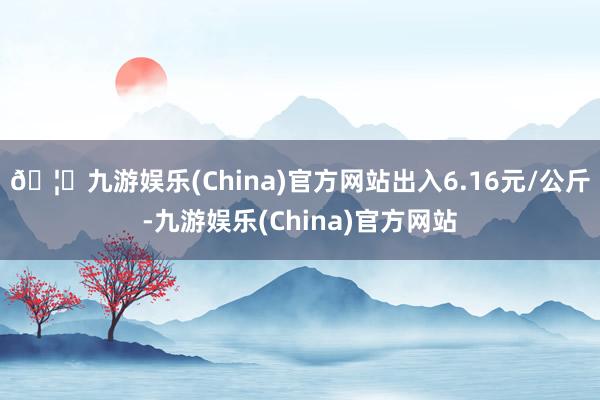 🦄九游娱乐(China)官方网站出入6.16元/公斤-九游娱乐(China)官方网站