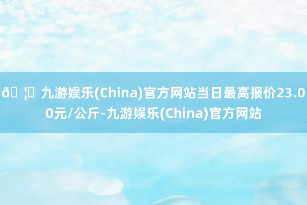 🦄九游娱乐(China)官方网站当日最高报价23.00元/公斤-九游娱乐(China)官方网站