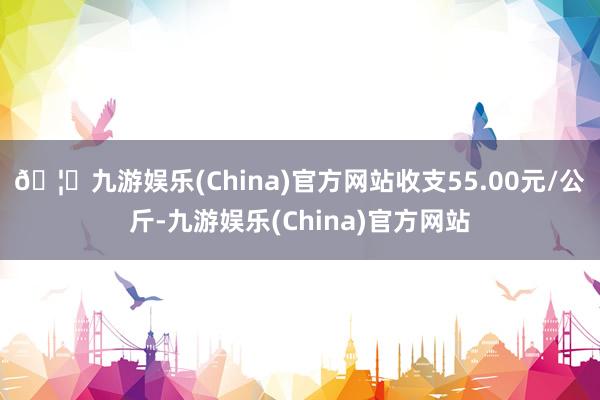 🦄九游娱乐(China)官方网站收支55.00元/公斤-九游娱乐(China)官方网站