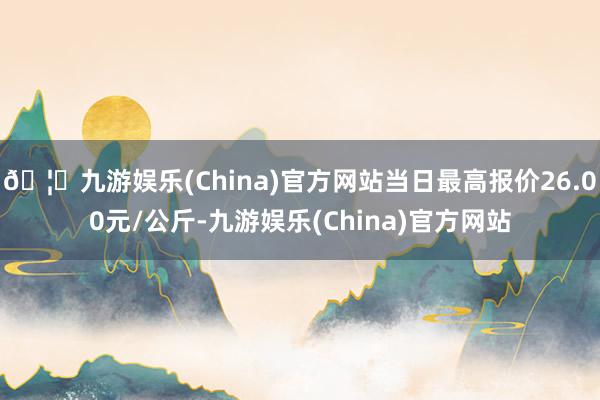 🦄九游娱乐(China)官方网站当日最高报价26.00元/公斤-九游娱乐(China)官方网站