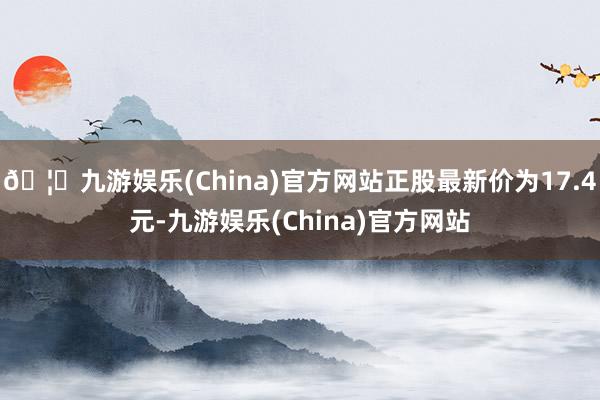 🦄九游娱乐(China)官方网站正股最新价为17.4元-九游娱乐(China)官方网站