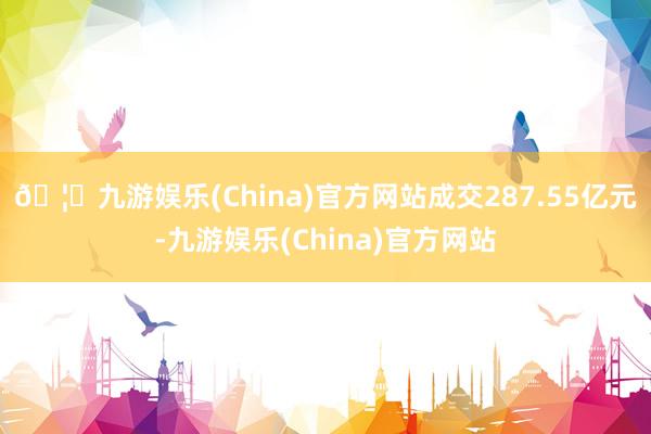 🦄九游娱乐(China)官方网站成交287.55亿元-九游娱乐(China)官方网站