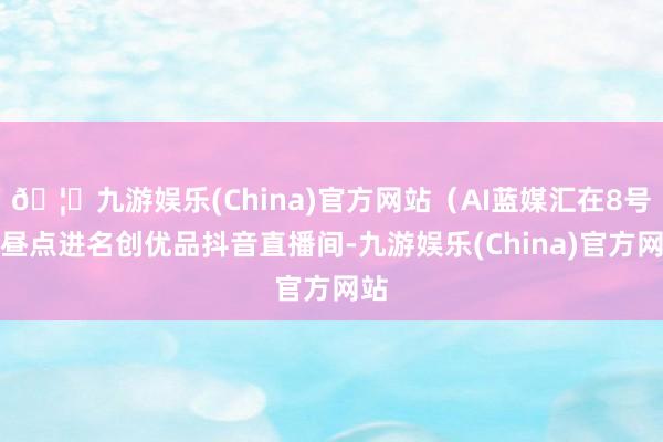 🦄九游娱乐(China)官方网站（AI蓝媒汇在8号下昼点进名创优品抖音直播间-九游娱乐(China)官方网站