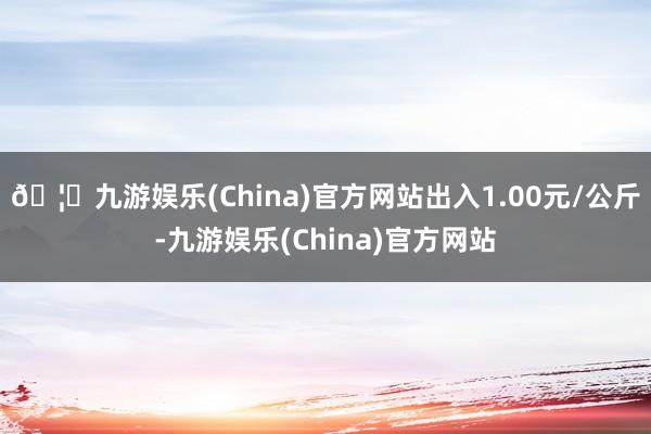 🦄九游娱乐(China)官方网站出入1.00元/公斤-九游娱乐(China)官方网站