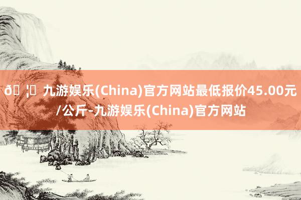 🦄九游娱乐(China)官方网站最低报价45.00元/公斤-九游娱乐(China)官方网站