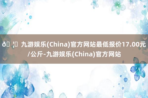 🦄九游娱乐(China)官方网站最低报价17.00元/公斤-九游娱乐(China)官方网站