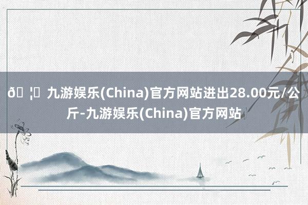 🦄九游娱乐(China)官方网站进出28.00元/公斤-九游娱乐(China)官方网站