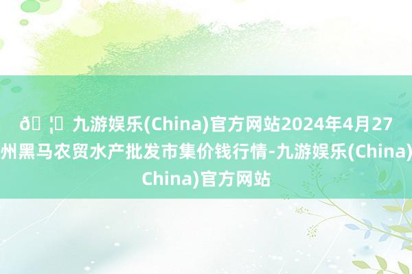 🦄九游娱乐(China)官方网站2024年4月27日山东德州黑马农贸水产批发市集价钱行情-九游娱乐(China)官方网站