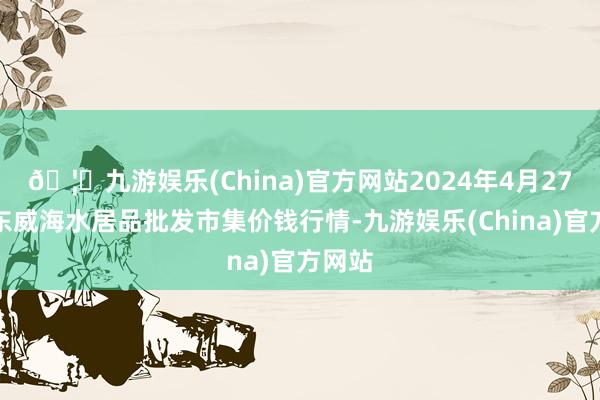 🦄九游娱乐(China)官方网站2024年4月27日山东威海水居品批发市集价钱行情-九游娱乐(China)官方网站