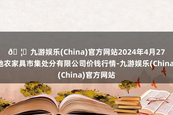 🦄九游娱乐(China)官方网站2024年4月27日山东喜地农家具市集处分有限公司价钱行情-九游娱乐(China)官方网站