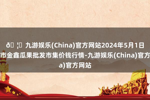 🦄九游娱乐(China)官方网站2024年5月1日长治市金鑫瓜果批发市集价钱行情-九游娱乐(China)官方网站