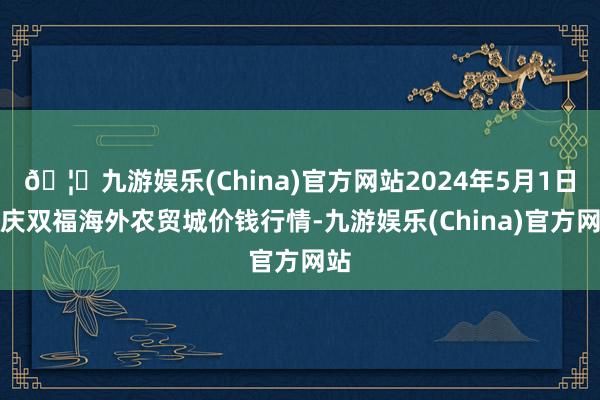 🦄九游娱乐(China)官方网站2024年5月1日重庆双福海外农贸城价钱行情-九游娱乐(China)官方网站