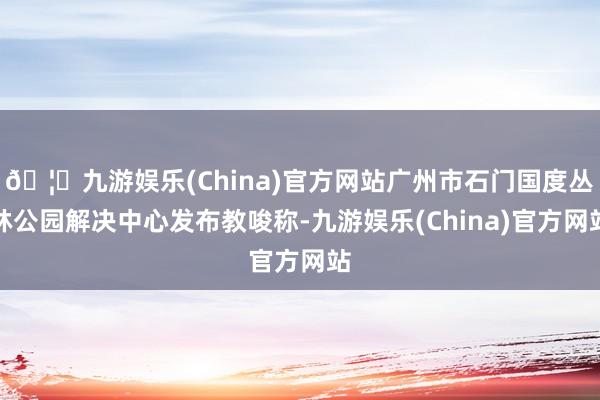 🦄九游娱乐(China)官方网站广州市石门国度丛林公园解决中心发布教唆称-九游娱乐(China)官方网站