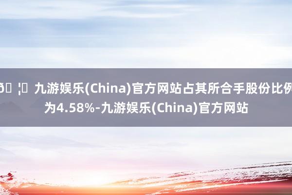 🦄九游娱乐(China)官方网站占其所合手股份比例为4.58%-九游娱乐(China)官方网站