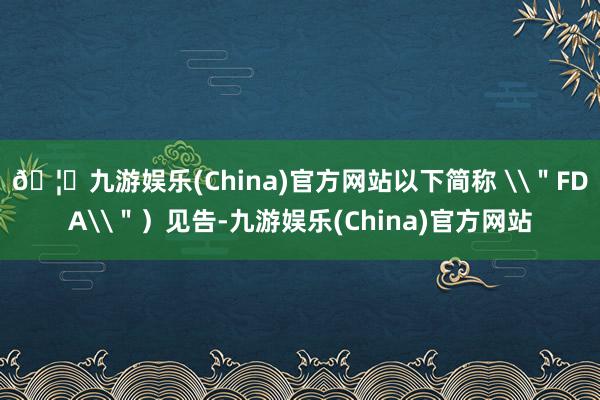 🦄九游娱乐(China)官方网站以下简称 \＂FDA\＂）见告-九游娱乐(China)官方网站