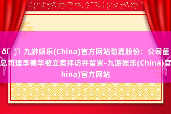 🦄九游娱乐(China)官方网站劲嘉股份：公司董事、副总司理李德华被立案拜访并留置-九游娱乐(China)官方网站