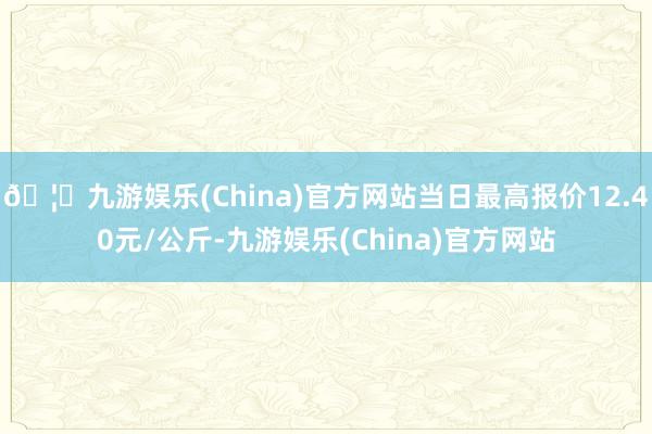 🦄九游娱乐(China)官方网站当日最高报价12.40元/公斤-九游娱乐(China)官方网站