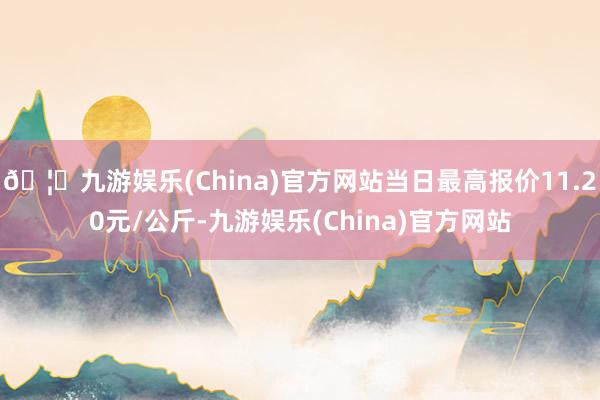 🦄九游娱乐(China)官方网站当日最高报价11.20元/公斤-九游娱乐(China)官方网站