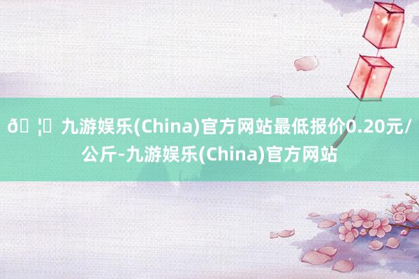 🦄九游娱乐(China)官方网站最低报价0.20元/公斤-九游娱乐(China)官方网站