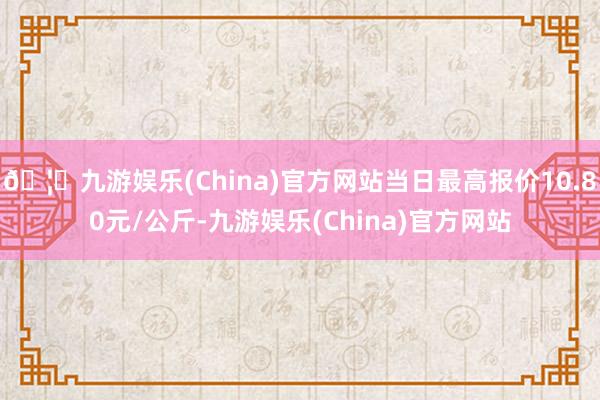 🦄九游娱乐(China)官方网站当日最高报价10.80元/公斤-九游娱乐(China)官方网站