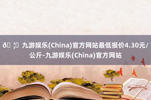 🦄九游娱乐(China)官方网站最低报价4.30元/公斤-九游娱乐(China)官方网站