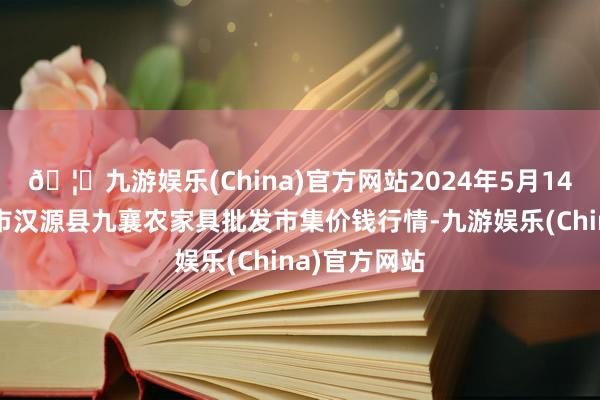 🦄九游娱乐(China)官方网站2024年5月14日四川雅安市汉源县九襄农家具批发市集价钱行情-九游娱乐(China)官方网站