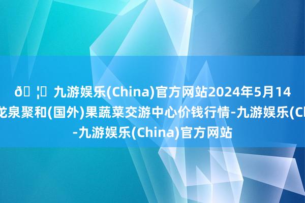 🦄九游娱乐(China)官方网站2024年5月14日四川成王人龙泉聚和(国外)果蔬菜交游中心价钱行情-九游娱乐(China)官方网站