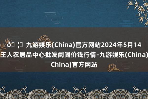 🦄九游娱乐(China)官方网站2024年5月14日四川成王人农居品中心批发阛阓价钱行情-九游娱乐(China)官方网站