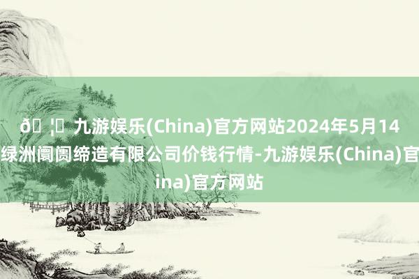 🦄九游娱乐(China)官方网站2024年5月14日嘉善绿洲阛阓缔造有限公司价钱行情-九游娱乐(China)官方网站