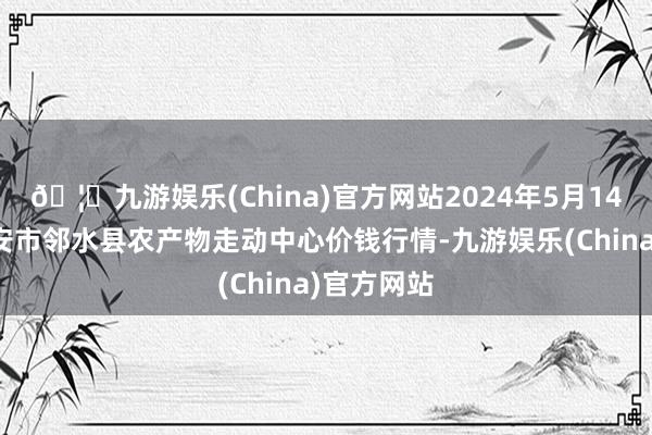 🦄九游娱乐(China)官方网站2024年5月14日四川广安市邻水县农产物走动中心价钱行情-九游娱乐(China)官方网站