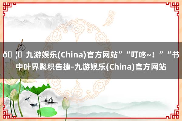 🦄九游娱乐(China)官方网站”“叮咚~！”“书中叶界聚积告捷-九游娱乐(China)官方网站