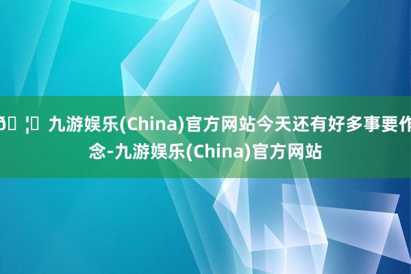 🦄九游娱乐(China)官方网站今天还有好多事要作念-九游娱乐(China)官方网站