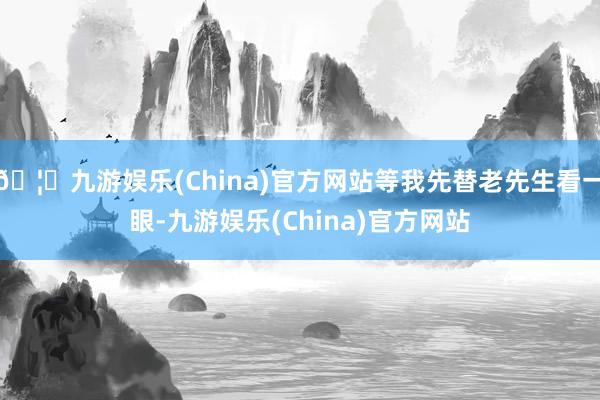 🦄九游娱乐(China)官方网站等我先替老先生看一眼-九游娱乐(China)官方网站