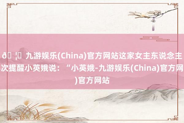 🦄九游娱乐(China)官方网站这家女主东说念主再次提醒小英娥说：“小英娥-九游娱乐(China)官方网站