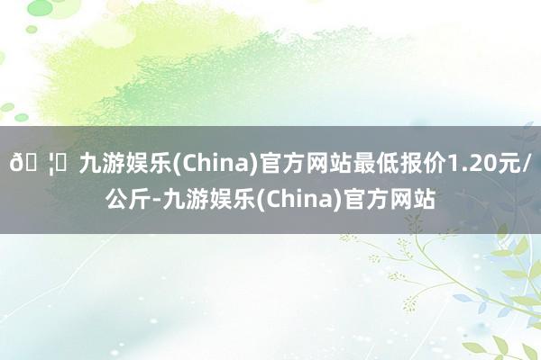 🦄九游娱乐(China)官方网站最低报价1.20元/公斤-九游娱乐(China)官方网站