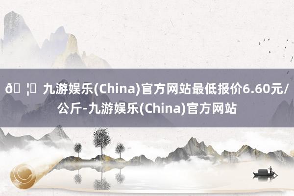 🦄九游娱乐(China)官方网站最低报价6.60元/公斤-九游娱乐(China)官方网站