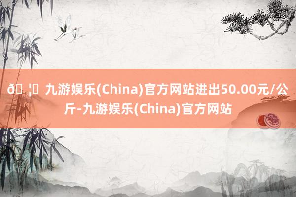 🦄九游娱乐(China)官方网站进出50.00元/公斤-九游娱乐(China)官方网站