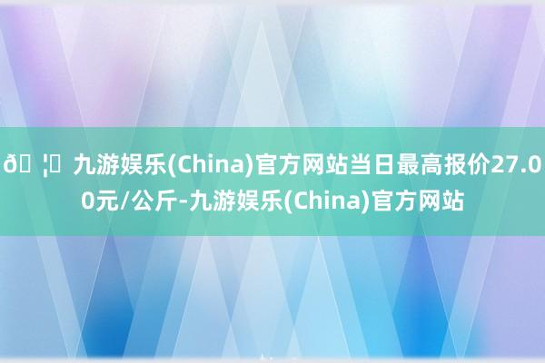 🦄九游娱乐(China)官方网站当日最高报价27.00元/公斤-九游娱乐(China)官方网站