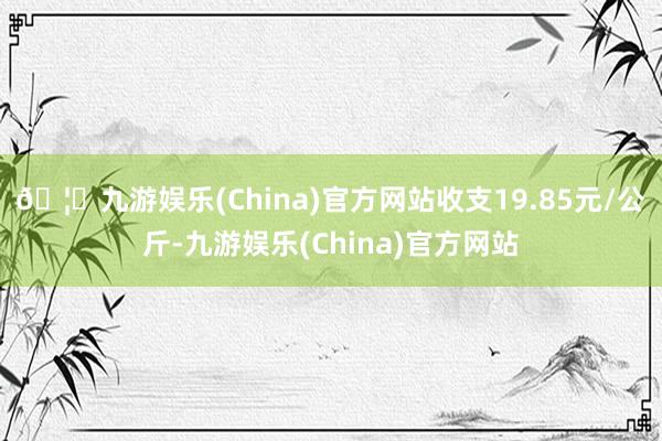 🦄九游娱乐(China)官方网站收支19.85元/公斤-九游娱乐(China)官方网站