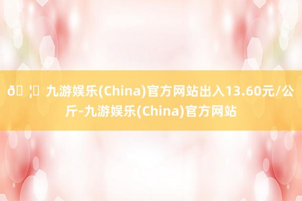 🦄九游娱乐(China)官方网站出入13.60元/公斤-九游娱乐(China)官方网站