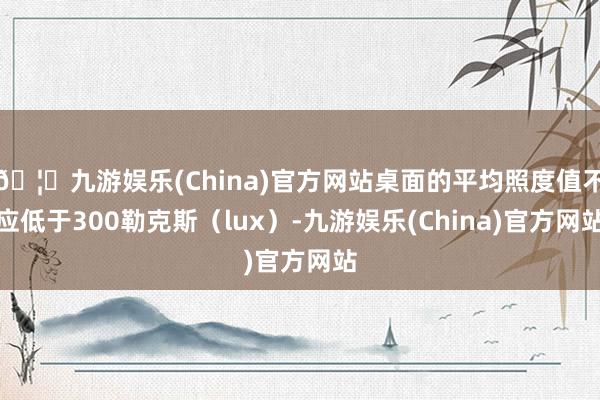 🦄九游娱乐(China)官方网站桌面的平均照度值不应低于300勒克斯（lux）-九游娱乐(China)官方网站